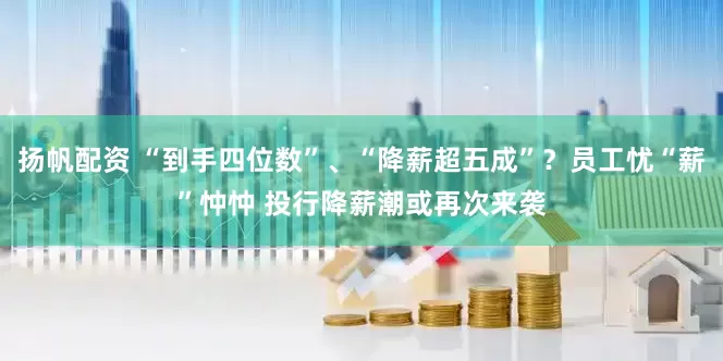 扬帆配资 “到手四位数”、“降薪超五成”？员工忧“薪”忡忡 投行降薪潮或再次来袭
