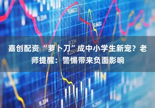 嘉创配资 “萝卜刀”成中小学生新宠？老师提醒：警惕带来负面影响
