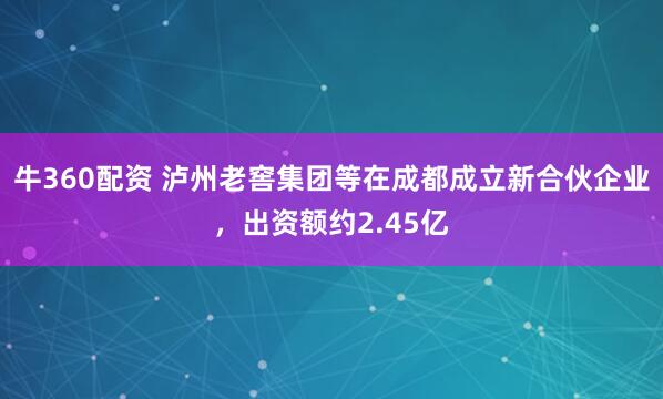 牛360配资 泸州老窖集团等在成都成立新合伙企业，出资额约2.45亿