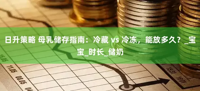 日升策略 母乳储存指南：冷藏 vs 冷冻，能放多久？_宝宝_时长_储奶