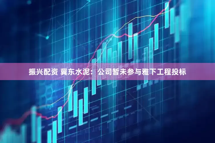 振兴配资 冀东水泥：公司暂未参与雅下工程投标
