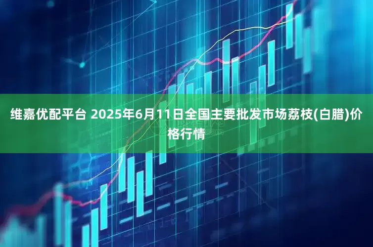 维嘉优配平台 2025年6月11日全国主要批发市场荔枝(白腊)价格行情