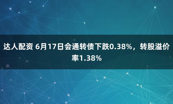 达人配资 6月17日会通转债下跌0.38%，转股溢价率1.38%