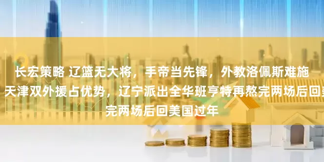 长宏策略 辽篮无大将，手帝当先锋，外教洛佩斯难施展拳脚，天津双外援占优势，辽宁派出全华班亨特再熬完两场后回美国过年